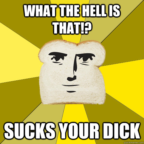 What the hell is that!? Sucks your dick  Breadfriend