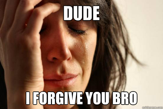 DUDe I forgive you bro  First World Problems