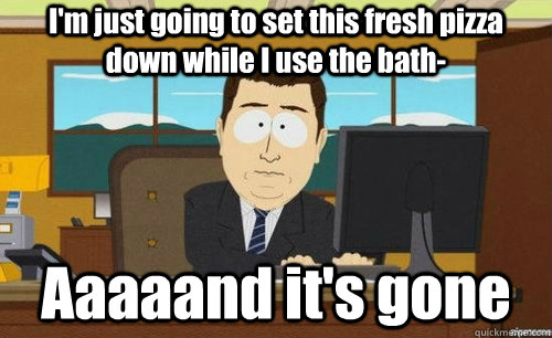 I'm just going to set this fresh pizza down while I use the bath- Aaaaand it's gone  aaaand its gone