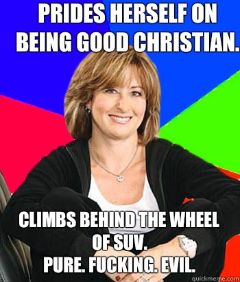Prides herself on being good Christian.  Climbs behind the wheel of suv.
Pure. Fucking. Evil.   Sheltering Suburban Mom