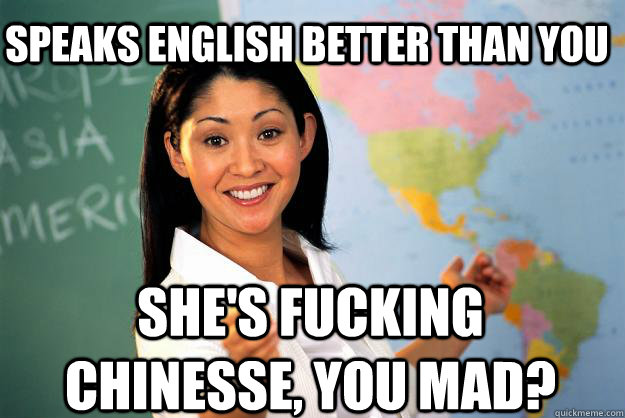 Speaks english better than you She's fucking chinesse, you mad?  Unhelpful High School Teacher