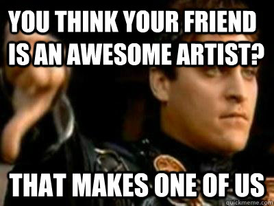 You think your friend is an awesome artist? That makes one of us  Downvoting Roman