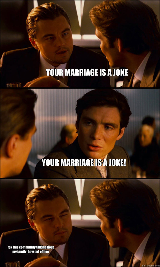 YOUR MARRIAGE IS A JOKE YOUR MARRIAGE IS A JOKE! fck this community talking bout my family, how out of line  Inception