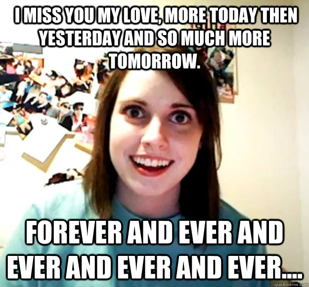  I miss you my love, more today then yesterday and so much more tomorrow.  Forever and ever and ever and ever and ever....  Overly Attached Girlfriend
