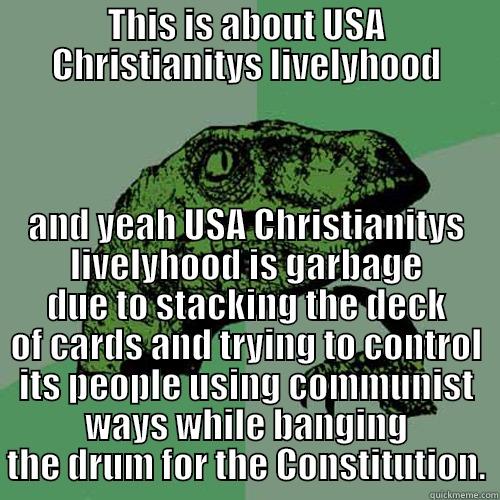 THIS IS ABOUT USA CHRISTIANITYS LIVELYHOOD AND YEAH USA CHRISTIANITYS LIVELYHOOD IS GARBAGE DUE TO STACKING THE DECK OF CARDS AND TRYING TO CONTROL ITS PEOPLE USING COMMUNIST WAYS WHILE BANGING THE DRUM FOR THE CONSTITUTION. Philosoraptor