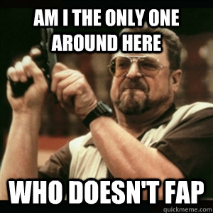 Am i the only one around here who doesn't fap  Am I The Only One Round Here
