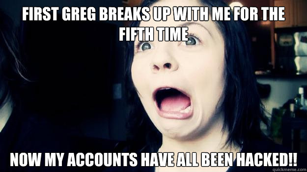 First Greg breaks up with me for the fifth time Now my accounts have all been hacked!!  