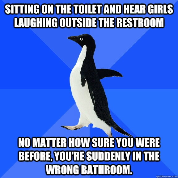 Sitting on the toilet and hear girls laughing outside the restroom no matter how sure you were before, you're suddenly in the wrong bathroom.  Socially Awkward Penguin