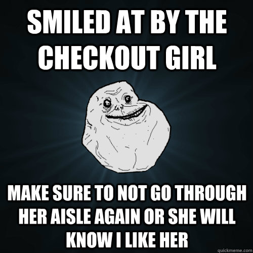smiled at by the checkout girl make sure to not go through her aisle again or she will know i like her  Forever Alone