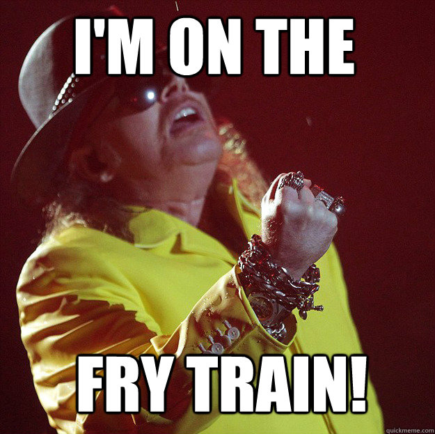 I'm on the  fry train!  Fat Axl