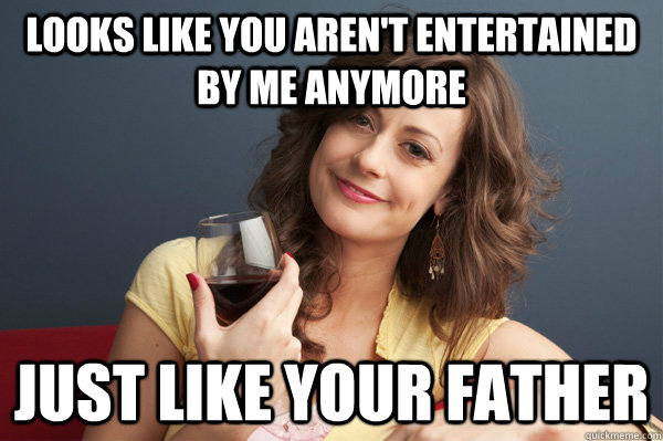 looks like you aren't entertained by me anymore just like your father  Forever Resentful Mother