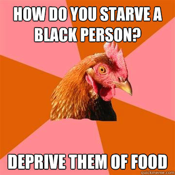 how do you starve a black person? deprive them of food  Anti-Joke Chicken