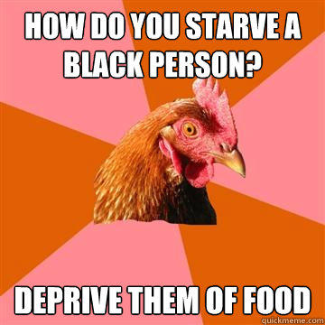 how do you starve a black person? deprive them of food - how do you starve a black person? deprive them of food  Anti-Joke Chicken