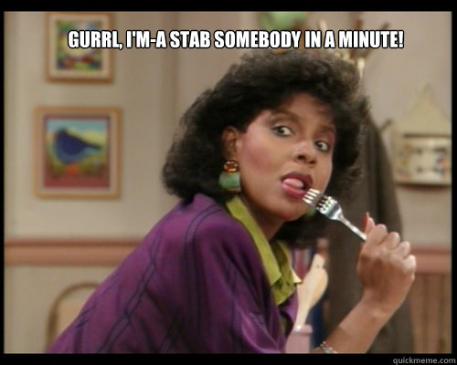 Gurrl, I'm-a stab somebody in a minute!  