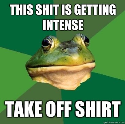 This shit is getting intense Take off shirt  Foul Bachelor Frog