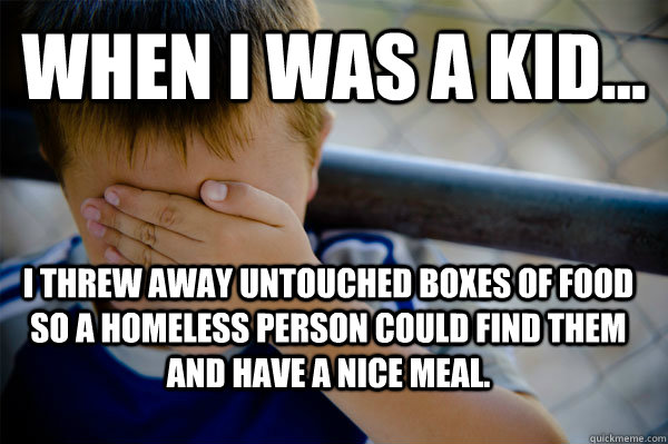 when i was a kid... I threw away untouched boxes of food so a homeless person could find them and have a nice meal. - when i was a kid... I threw away untouched boxes of food so a homeless person could find them and have a nice meal.  Confession kid