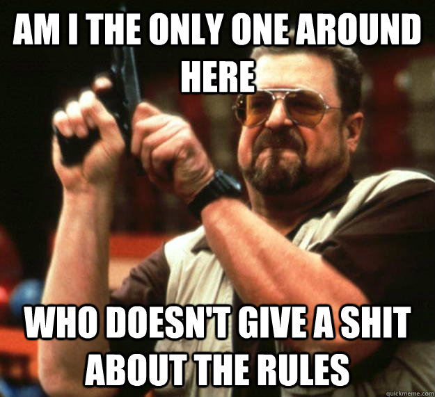 am I the only one around here who doesn't give a shit about the rules  Angry Walter