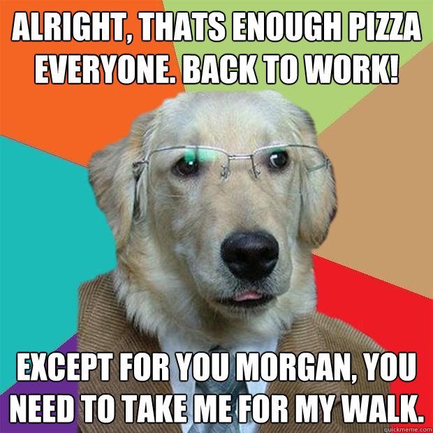 Alright, thats enough pizza everyone. Back to work! Except for you morgan, you need to take me for my walk.  Business Dog