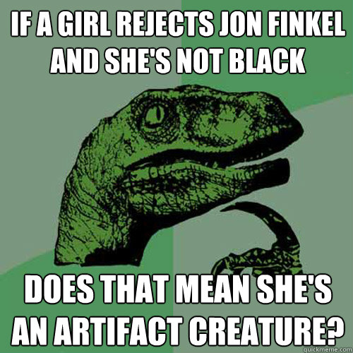 IF A GIRL REJECTS JON FINKEL AND SHE'S NOT BLACK DOES THAT MEAN SHE'S AN ARTIFACT CREATURE? - IF A GIRL REJECTS JON FINKEL AND SHE'S NOT BLACK DOES THAT MEAN SHE'S AN ARTIFACT CREATURE?  Philosoraptor
