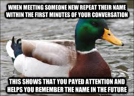 When meeting someone new repeat their name within the first minutes of your conversation This shows that you payed attention and helps you remember the name in the future  Good Advice Duck