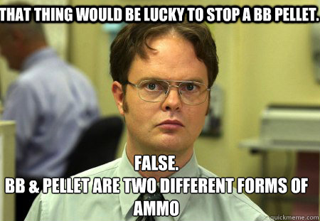 That thing would be lucky to stop a BB pellet. False.
BB & Pellet are two different forms of ammo - That thing would be lucky to stop a BB pellet. False.
BB & Pellet are two different forms of ammo  Schrute