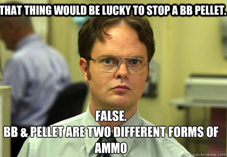 That thing would be lucky to stop a BB pellet. False.
BB & Pellet are two different forms of ammo  Schrute
