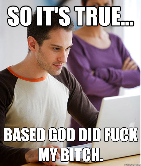 So it's true... Based god did fuck my bitch.  BASED GOD