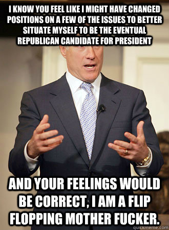 I know you feel like I might have changed positions on a few of the issues to better situate myself to be the eventual Republican candidate for president And your feelings would be correct, I am a flip flopping mother fucker.  - I know you feel like I might have changed positions on a few of the issues to better situate myself to be the eventual Republican candidate for president And your feelings would be correct, I am a flip flopping mother fucker.   Relatable Romney