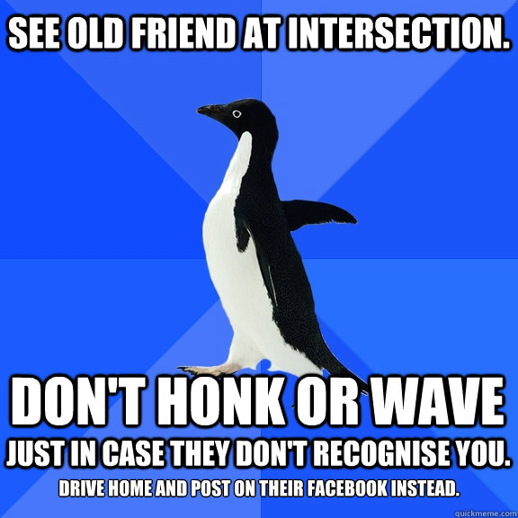 See old friend at intersection. Don't honk or wave Just in case they don't recognise you. 
Drive home and post on their Facebook instead.  Socially Awkward Penguin