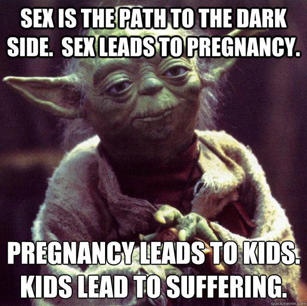 Sex is the path to the dark side.  Sex leads to pregnancy. Pregnancy leads to kids.
Kids lead to suffering. - Sex is the path to the dark side.  Sex leads to pregnancy. Pregnancy leads to kids.
Kids lead to suffering.  Condescending Yoda