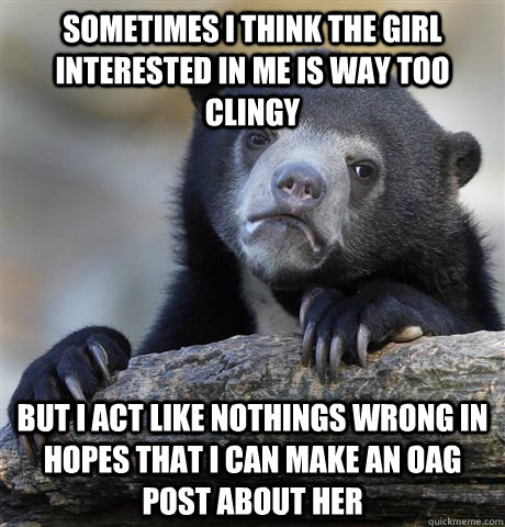 Sometimes I think the girl interested in me is way too clingy But i act like nothings wrong in hopes that i can make an OAG post about her  Confession Bear