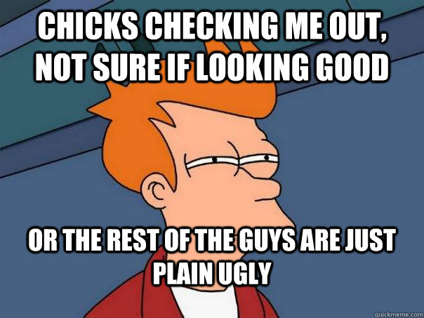Chicks checking me out, Not sure if looking good Or the rest of the guys are just plain ugly  Futurama Fry