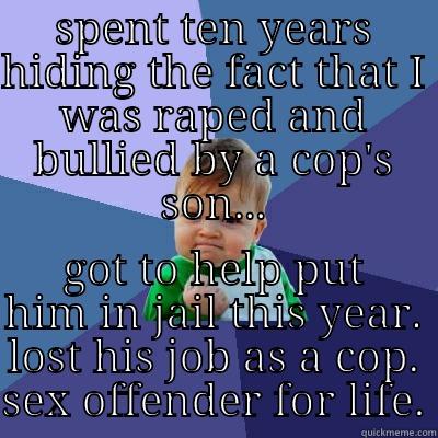 SPENT TEN YEARS HIDING THE FACT THAT I WAS RAPED AND BULLIED BY A COP'S SON... GOT TO HELP PUT HIM IN JAIL THIS YEAR. LOST HIS JOB AS A COP. SEX OFFENDER FOR LIFE. Success Kid