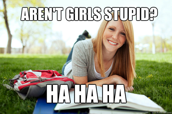 Aren't girls stupid? Ha ha ha  Dumb studying college girl