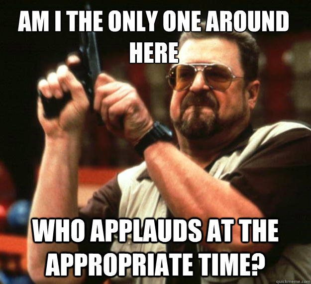 Am I the only one around here Who applauds at the appropriate time?  Walter
