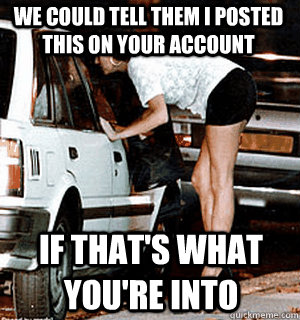 We could tell them i posted this on your account if that's what you're into  Karma Whore
