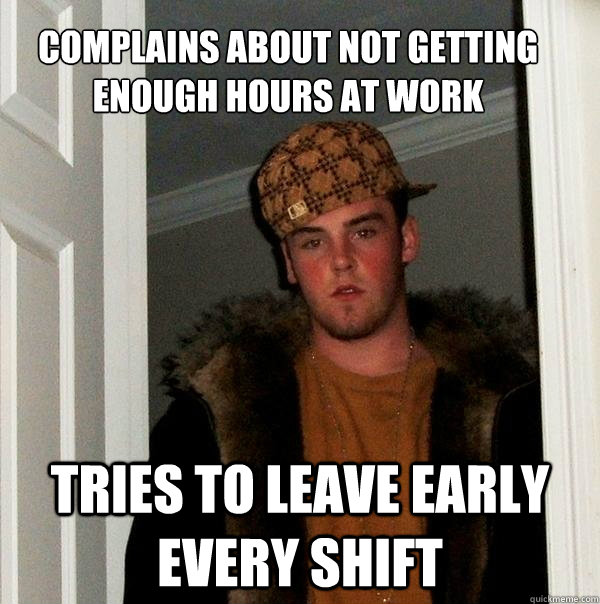 complains about not getting enough hours at work tries to leave early every shift  Scumbag