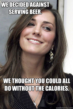 We decided against serving beer. We thought you could all do without the calories.  Kate Middleton