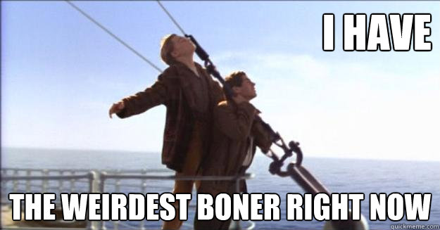 I have the weirdest boner right now - Titanic. Its long, hard, and