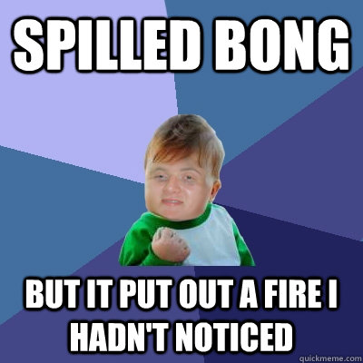 Spilled bong but it put out a fire I hadn't noticed - Spilled bong but it put out a fire I hadn't noticed  Stoner Success Kid