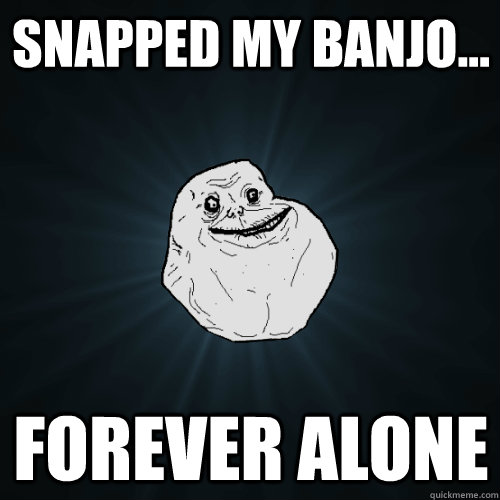 snapped my banjo... forever alone  Forever Alone