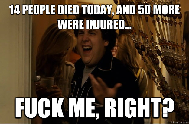 14 people died today, and 50 more were injured...
 Fuck Me, Right? - 14 people died today, and 50 more were injured...
 Fuck Me, Right?  Fuck Me, Right
