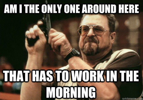 Am I the only one around here that has to work in the morning - Am I the only one around here that has to work in the morning  Am I the only one