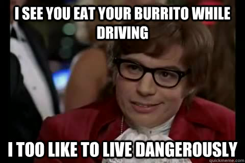 I see you eat your burrito while driving i too like to live dangerously  Dangerously - Austin Powers