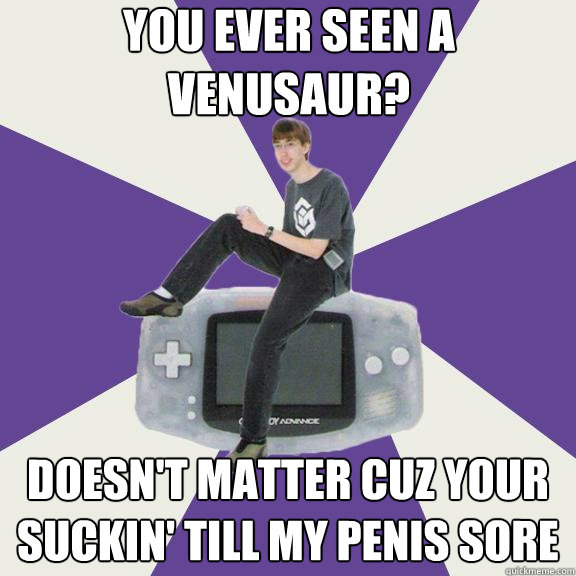 You ever seen a venusaur? Doesn't matter cuz your suckin' till my penis sore  Nintendo Norm