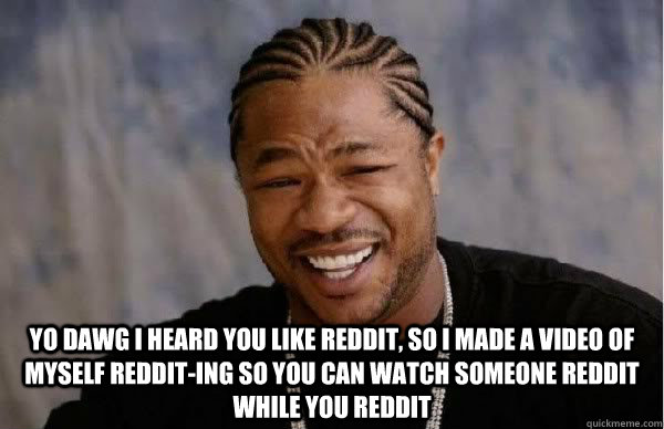  Yo dawg I heard you like reddit, so i made a video of myself reddit-ing so you can watch someone reddit while you reddit  -  Yo dawg I heard you like reddit, so i made a video of myself reddit-ing so you can watch someone reddit while you reddit   Misc