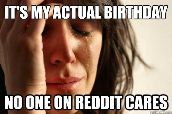 It's my actual birthday no one on reddit cares  First World Problems
