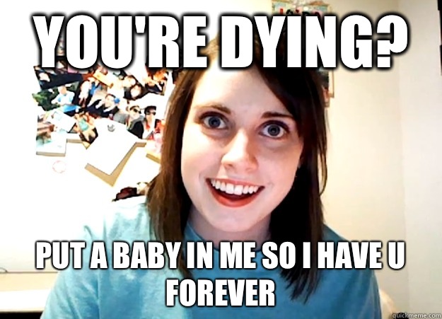 You're dying? Put a baby in me so I have u forever  Overly Attached Girlfriend