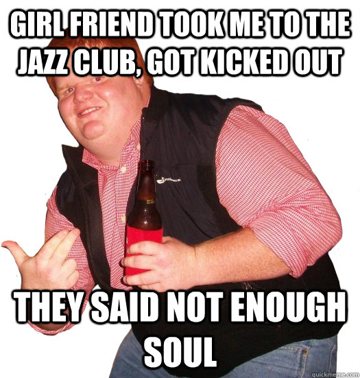 Girl friend took me to the jazz club, Got kicked out They said not enough soul - Girl friend took me to the jazz club, Got kicked out They said not enough soul  Fat ginger dude