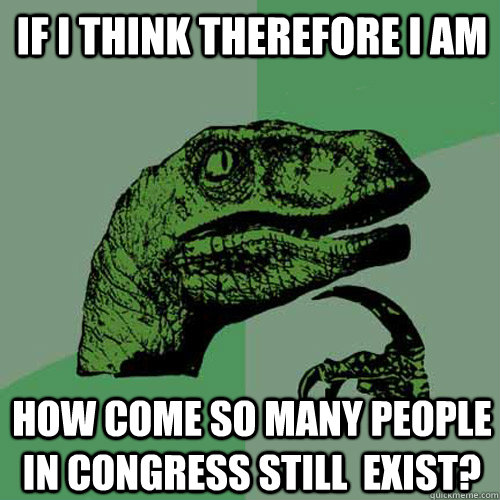 If I think therefore I am How come so many people in congress still  exist?  Philosoraptor
